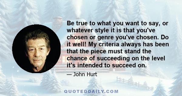 Be true to what you want to say, or whatever style it is that you've chosen or genre you've chosen. Do it well! My criteria always has been that the piece must stand the chance of succeeding on the level it's intended