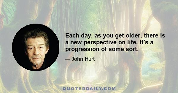 Each day, as you get older, there is a new perspective on life. It's a progression of some sort.