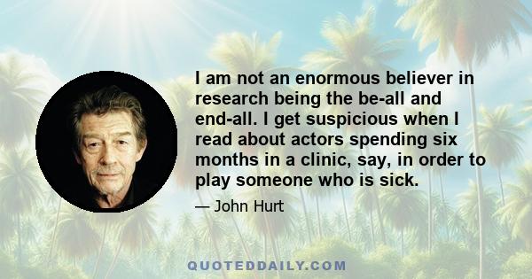 I am not an enormous believer in research being the be-all and end-all. I get suspicious when I read about actors spending six months in a clinic, say, in order to play someone who is sick.