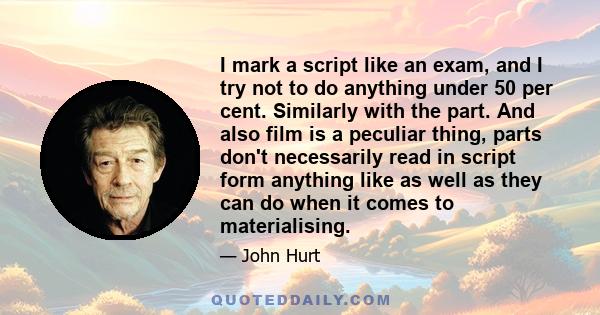 I mark a script like an exam, and I try not to do anything under 50 per cent. Similarly with the part. And also film is a peculiar thing, parts don't necessarily read in script form anything like as well as they can do