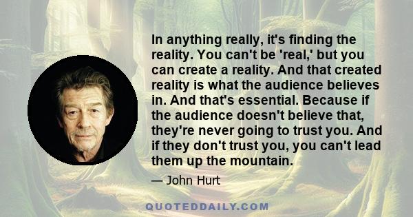 In anything really, it's finding the reality. You can't be 'real,' but you can create a reality. And that created reality is what the audience believes in. And that's essential. Because if the audience doesn't believe