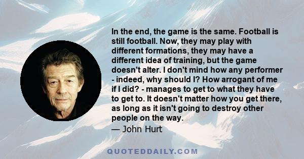 In the end, the game is the same. Football is still football. Now, they may play with different formations, they may have a different idea of training, but the game doesn't alter. I don't mind how any performer -