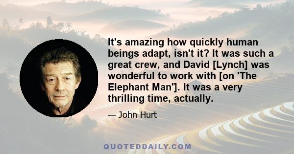 It's amazing how quickly human beings adapt, isn't it? It was such a great crew, and David [Lynch] was wonderful to work with [on 'The Elephant Man']. It was a very thrilling time, actually.