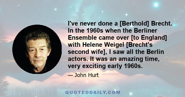 I've never done a [Berthold] Brecht. In the 1960s when the Berliner Ensemble came over [to England] with Helene Weigel [Brecht's second wife], I saw all the Berlin actors. It was an amazing time, very exciting early