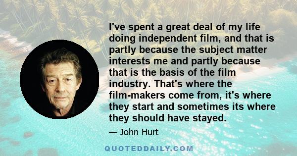 I've spent a great deal of my life doing independent film, and that is partly because the subject matter interests me and partly because that is the basis of the film industry. That's where the film-makers come from,