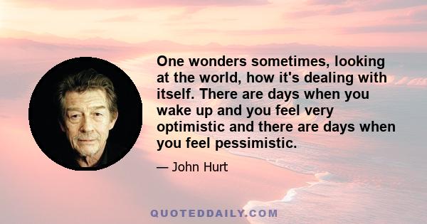 One wonders sometimes, looking at the world, how it's dealing with itself. There are days when you wake up and you feel very optimistic and there are days when you feel pessimistic.