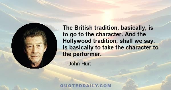 The British tradition, basically, is to go to the character. And the Hollywood tradition, shall we say, is basically to take the character to the performer.