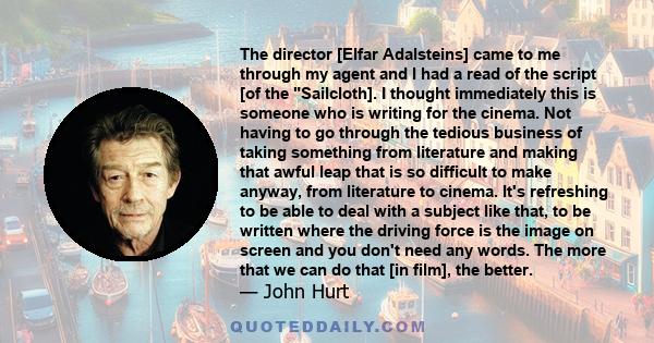 The director [Elfar Adalsteins] came to me through my agent and I had a read of the script [of the Sailcloth]. I thought immediately this is someone who is writing for the cinema. Not having to go through the tedious