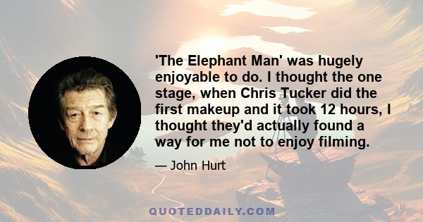 'The Elephant Man' was hugely enjoyable to do. I thought the one stage, when Chris Tucker did the first makeup and it took 12 hours, I thought they'd actually found a way for me not to enjoy filming.