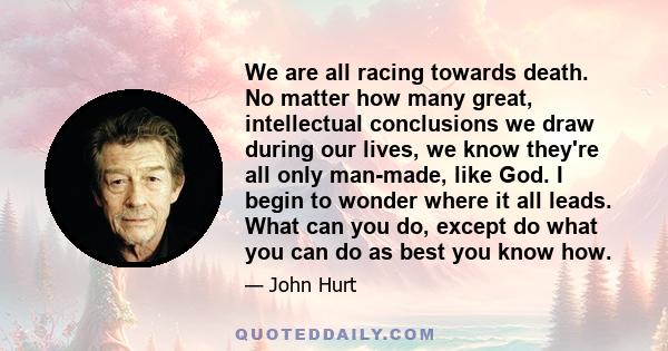 We are all racing towards death. No matter how many great, intellectual conclusions we draw during our lives, we know they're all only man-made, like God. I begin to wonder where it all leads. What can you do, except do 