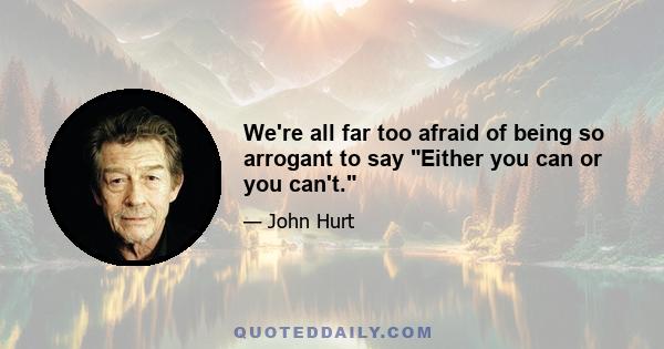 We're all far too afraid of being so arrogant to say Either you can or you can't.