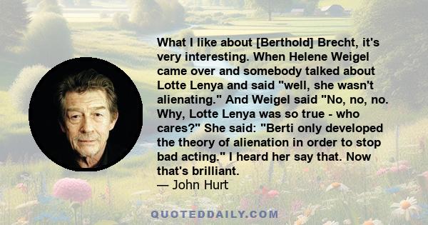 What I like about [Berthold] Brecht, it's very interesting. When Helene Weigel came over and somebody talked about Lotte Lenya and said well, she wasn't alienating. And Weigel said No, no, no. Why, Lotte Lenya was so