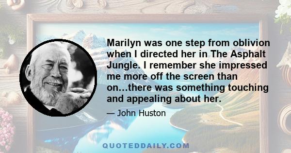 Marilyn was one step from oblivion when I directed her in The Asphalt Jungle. I remember she impressed me more off the screen than on…there was something touching and appealing about her.