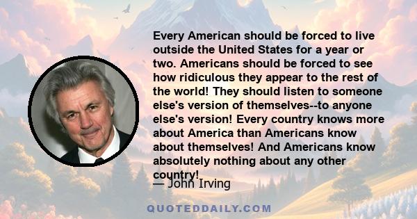 Every American should be forced to live outside the United States for a year or two. Americans should be forced to see how ridiculous they appear to the rest of the world! They should listen to someone else's version of 