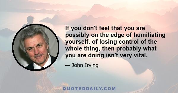 If you don't feel that you are possibly on the edge of humiliating yourself, of losing control of the whole thing, then probably what you are doing isn't very vital.