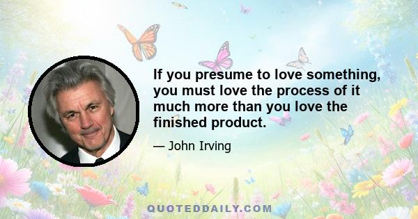 If you presume to love something, you must love the process of it much more than you love the finished product.