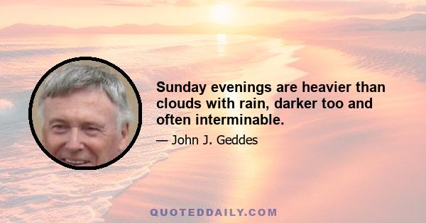 Sunday evenings are heavier than clouds with rain, darker too and often interminable.