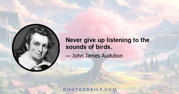 Never give up listening to the sounds of birds.