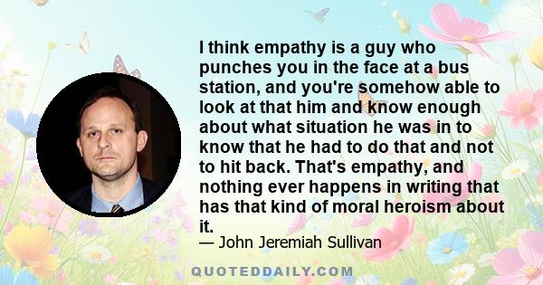 I think empathy is a guy who punches you in the face at a bus station, and you're somehow able to look at that him and know enough about what situation he was in to know that he had to do that and not to hit back.