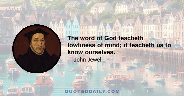 The word of God teacheth lowliness of mind; it teacheth us to know ourselves.