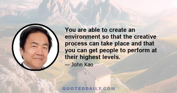 You are able to create an environment so that the creative process can take place and that you can get people to perform at their highest levels.