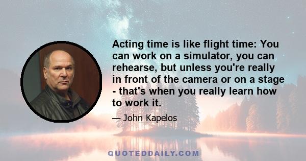 Acting time is like flight time: You can work on a simulator, you can rehearse, but unless you're really in front of the camera or on a stage - that's when you really learn how to work it.