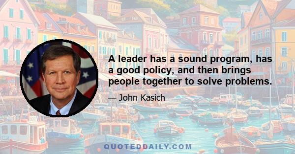 A leader has a sound program, has a good policy, and then brings people together to solve problems.