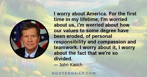 I worry about America. For the first time in my lifetime, I'm worried about us, i'm worried about how our values to some degree have been eroded, of personal responsibility and compassion and teamwork. I worry about it, 