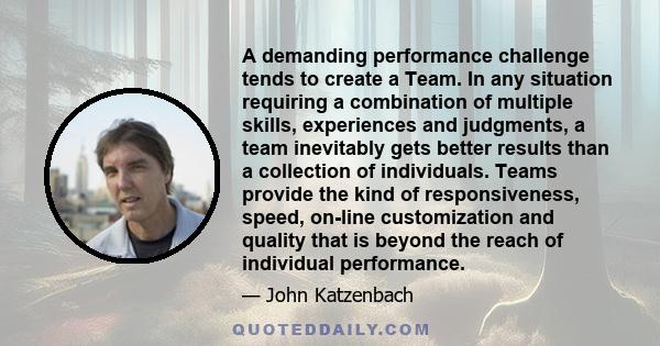 A demanding performance challenge tends to create a Team. In any situation requiring a combination of multiple skills, experiences and judgments, a team inevitably gets better results than a collection of individuals.