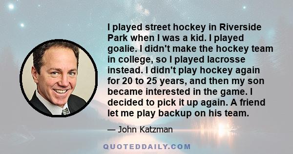 I played street hockey in Riverside Park when I was a kid. I played goalie. I didn't make the hockey team in college, so I played lacrosse instead. I didn't play hockey again for 20 to 25 years, and then my son became