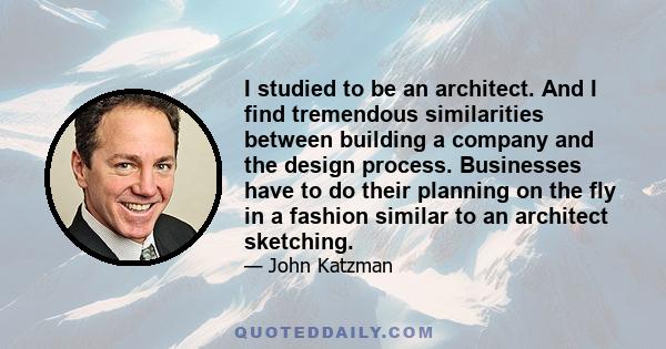 I studied to be an architect. And I find tremendous similarities between building a company and the design process. Businesses have to do their planning on the fly in a fashion similar to an architect sketching.