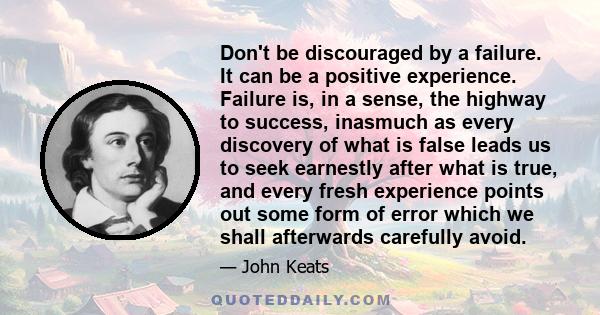 Don't be discouraged by a failure. It can be a positive experience. Failure is, in a sense, the highway to success, inasmuch as every discovery of what is false leads us to seek earnestly after what is true, and every