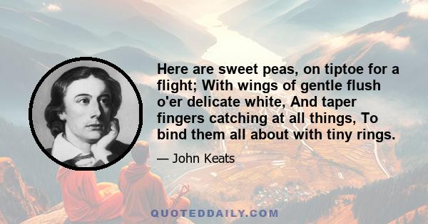 Here are sweet peas, on tiptoe for a flight; With wings of gentle flush o'er delicate white, And taper fingers catching at all things, To bind them all about with tiny rings.