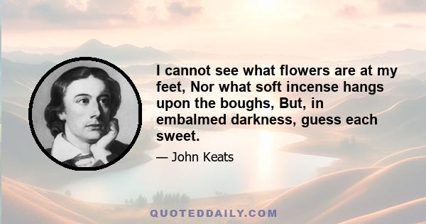 I cannot see what flowers are at my feet, Nor what soft incense hangs upon the boughs, But, in embalmed darkness, guess each sweet.