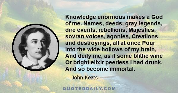 Knowledge enormous makes a God of me. Names, deeds, gray legends, dire events, rebellions, Majesties, sovran voices, agonies, Creations and destroyings, all at once Pour into the wide hollows of my brain, And deify me,