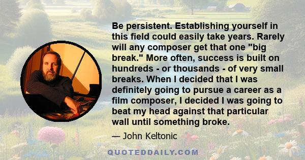 Be persistent. Establishing yourself in this field could easily take years. Rarely will any composer get that one big break. More often, success is built on hundreds - or thousands - of very small breaks. When I decided 