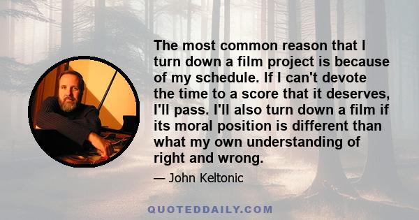 The most common reason that I turn down a film project is because of my schedule. If I can't devote the time to a score that it deserves, I'll pass. I'll also turn down a film if its moral position is different than