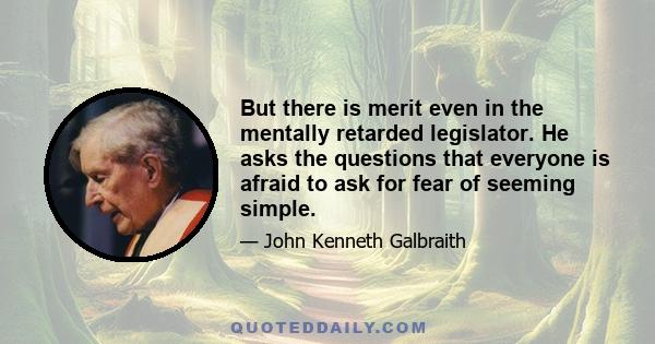 But there is merit even in the mentally retarded legislator. He asks the questions that everyone is afraid to ask for fear of seeming simple.