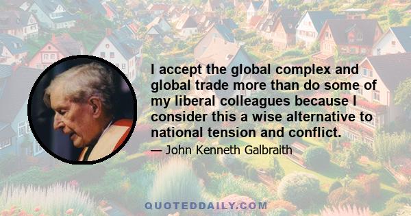 I accept the global complex and global trade more than do some of my liberal colleagues because I consider this a wise alternative to national tension and conflict.