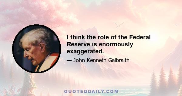 I think the role of the Federal Reserve is enormously exaggerated.