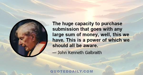 The huge capacity to purchase submission that goes with any large sum of money, well, this we have. This is a power of which we should all be aware.