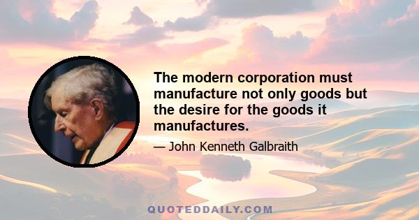 The modern corporation must manufacture not only goods but the desire for the goods it manufactures.