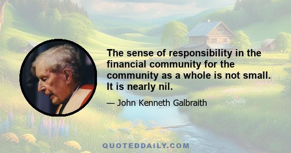 The sense of responsibility in the financial community for the community as a whole is not small. It is nearly nil.