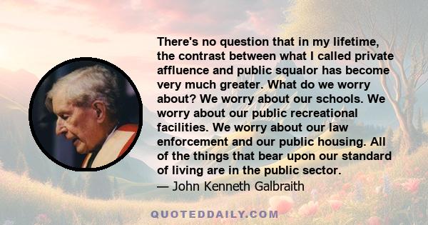 There's no question that in my lifetime, the contrast between what I called private affluence and public squalor has become very much greater.