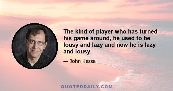 The kind of player who has turned his game around, he used to be lousy and lazy and now he is lazy and lousy.
