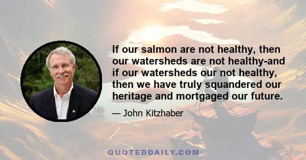 If our salmon are not healthy, then our watersheds are not healthy-and if our watersheds our not healthy, then we have truly squandered our heritage and mortgaged our future.