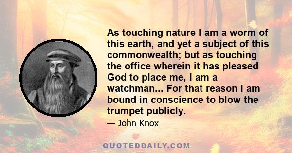 As touching nature I am a worm of this earth, and yet a subject of this commonwealth; but as touching the office wherein it has pleased God to place me, I am a watchman... For that reason I am bound in conscience to