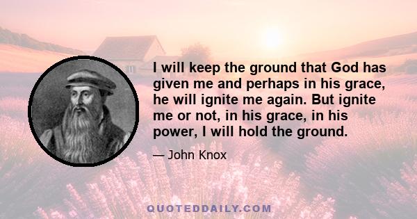 I will keep the ground that God has given me and perhaps in his grace, he will ignite me again. But ignite me or not, in his grace, in his power, I will hold the ground.