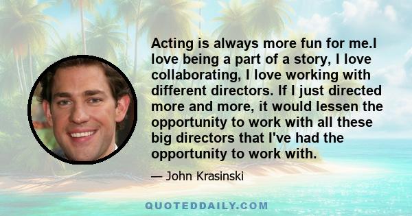 Acting is always more fun for me.I love being a part of a story, I love collaborating, I love working with different directors. If I just directed more and more, it would lessen the opportunity to work with all these