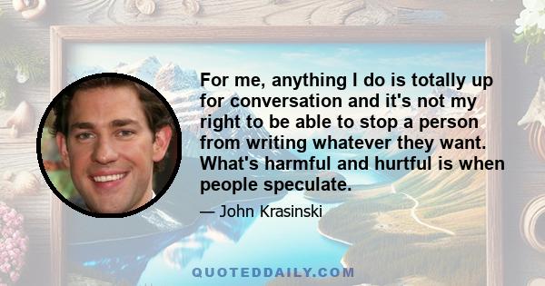 For me, anything I do is totally up for conversation and it's not my right to be able to stop a person from writing whatever they want. What's harmful and hurtful is when people speculate.